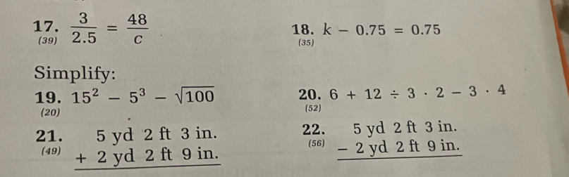  3/2.5 = 48/c  18. k-0.75=0.75
(39) (35) 
Simplify: 
19. 15^2-5^3-sqrt(100) 20. 6+12/ 3· 2-3· 4
(20) (52) 
22. 
21. beginarrayr 5yd2ft3in. +2yd2ft9in. hline endarray beginarrayr 5yd2ft3in. -2yd2ft9in. hline endarray
(56) 
(49)