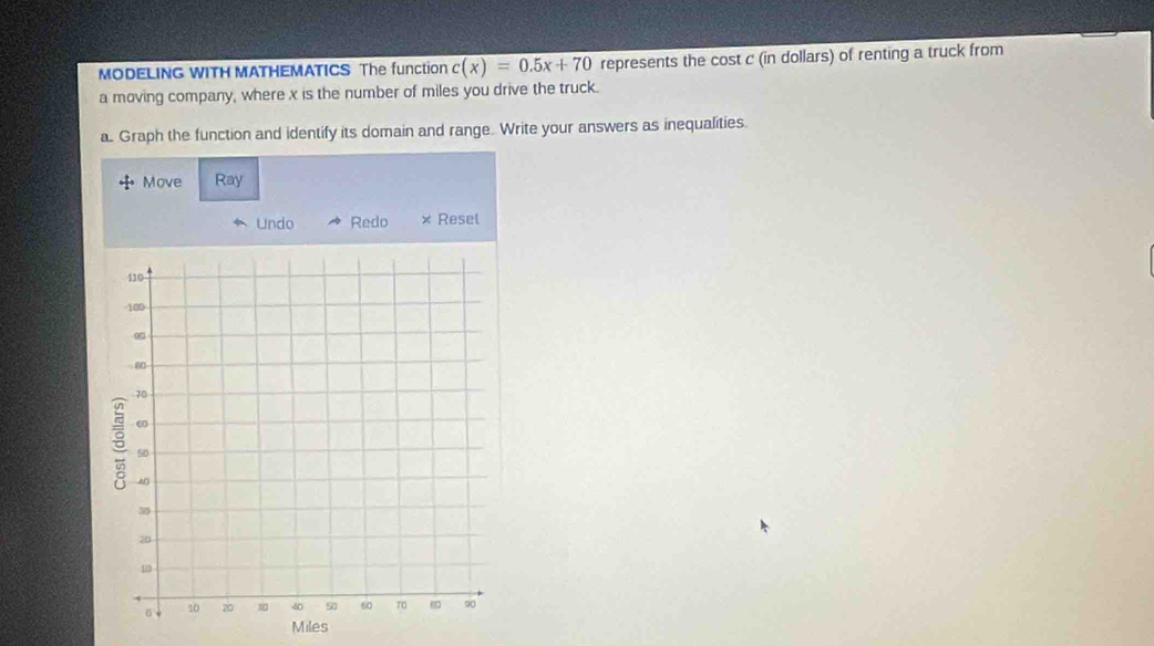 MODELING WITH MATHEMATICS The function c(x)=0.5x+70 represents the cost c (in dollars) of renting a truck from 
a moving company, where x is the number of miles you drive the truck. 
a. Graph the function and identify its domain and range. Write your answers as inequalities. 
Move Ray
Miles