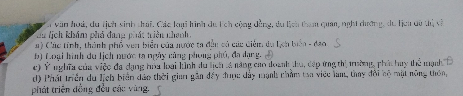 văn hoá, du lịch sinh thái. Các loại hình du lịch cộng đồng, du lịch tham quan, nghi dưỡng, du lịch đô thị và
du lịch khám phá đang phát triển nhanh.
a) Các tinh, thành phố ven biển của nước ta đều có các điểm du lịch biển - đảo.
b) Loại hình du lịch nước ta ngày càng phong phú, đa dạng.
c) Ý nghĩa của việc đa dạng hóa loại hình du lịch là nâng cao doanh thu, đáp ứng thị trường, phát huy thế mạnh.
d) Phát triển du lịch biển đảo thời gian gần đây được đầy mạnh nhằm tạo việc làm, thay đổi bộ mặt nông thôn,
phát triển đồng đều các vùng.