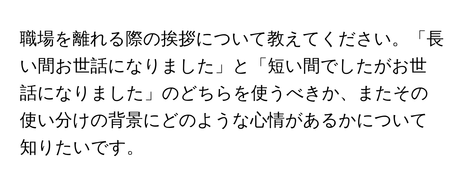 職場を離れる際の挨拶について教えてください。「長い間お世話になりました」と「短い間でしたがお世話になりました」のどちらを使うべきか、またその使い分けの背景にどのような心情があるかについて知りたいです。