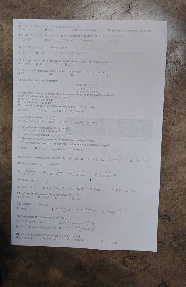 The derivative of the first degree polynomial is_
A. zero B. one C. the constart term D. the leasing numerical coefficient
12. From the given choices, choose the correct derivative of f(x)=3x^2-5x-2
A 6x-5 B. 6x+5 C. 2x-5 D. 6x-2
13. Given g(x)= 1/x^2  Solve g'(x)= _
A.  (-2)/t^2  B. -2 C. 2x^(-2) D. -2s^(-2)
14. Use product rule to find the second derivative of f(x)=(x+2)(x+3)
A. 2x+5 B. 2x+3 C. 5 D. 2
A.72 derivative of the function f(x)=3x^6-4x^3+x^2-7x+5
15. Find the 5° D. 0
B. -24 C. -7
16. Consider the given functions
f(x)=3x^2-5x-2
g(x)=2x^2
h(x)=3x^2+5x+2
Which of the following is TRUE about the derivative of the three functions above?
1. The derivative of f(x) and h(x) is the same
ll The derivative of g(x) is 6x²
III.The value g'(2)=12
IV. The derivative of f(x) and h(x) are 6x-5 and 6x+5 respectively.
A. I only B. ll only C. Il and III D. Il and IV
17. The derivative of f(x)= (x^2-4)/x^2 
f'(x)=x^3(2x)-[(x^2-4)(3x^2)]=2x^4-3x^4+12x^2=-x^4+12x^2
Which of the following statements is correct?
!. There is no error in the solution of f '(x).
II. The final answer should be f'(x)=frac x^4+11x^3(x^2)^2
III. The error in the final answer is not divided by the denominator
IV. There would be no error if the derivative of the function is equal to  ((-x^2+12))/x^4 
A. I only B. Ii only C. II and III D. III and IV
18. What is the derivative of tan 3x? A. sec^2(3x) B 3sec^2(3x) C. -3sec^2(3x) D. -sec^2(3x)
19. Find dwdx if y=(3x^2-5x)^1/2
frac 6x+52(3x^2-5x)^4/2 B. frac 6x-52(3x^2-5x)^1/2 c. frac 6x+52(3x^2+5x)^1/2 D.  (6x-5)/2(3x^2-5x)-1/2 
20, Solve D_x(x^2+5x)^2
8(x^2+5x)^7 B 8(x^2+5x)^7(2x+5) C. 8(x^2-5x)^7(2x+5) 8(x^2+5x)^7(2x)
21. Which of the following is a derivative of e? ?
A. e^(3x)(3x) B. 3xe^(7y) C. xe^(.1x) D. 3x^(3x)
22. Derivative of (tan sqrt(x))
A.  sin^2sqrt(x)/2sqrt(x) □ B.  tan sqrt(x)sec^2sqrt(x)/sqrt(x)  C.  (tan sqrt(x).sec^2sqrt(x))/1  D.  tan sqrt(x)sec^2sqrt(x)/2sqrt(x) 
23. Determine the derivative of e^(1x)(tan sqrt(x))
A. e^(3x)(3tan sqrt(x)+sec^2sqrt(x)) C. e^(2x)(3tan sqrt(x)+ sec^2sqrt(x)/2sqrt(x) =)
B. e^(2x)(3tan sqrt(x)+2sqrt(x)sec^2sqrt(x)) D. e^(3x)( (2sqrt(x)tan sqrt(x)+tan^2sqrt(x))/2sqrt(x) )
A
24. What is the second derivative of y=4· 3sin 2beta ? -3cos 2B B. - 3sin 2B C. - 6cos 2β D. - 6sin 23