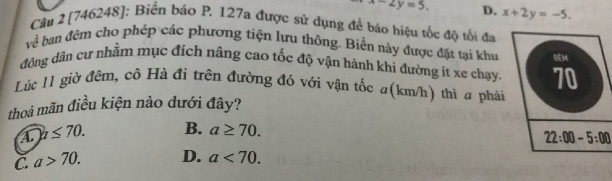 x-2y=5. D. x+2y=-5. 
Câu 2 [746248]: Biển báo P. 127a được sử dụng để báo hiệu tốc độ tối đa
về ban đêm cho phép các phương tiện lưu thông. Biển này được đặt tại khu
DEM
đông dân cư nhầm mục đích nâng cao tốc độ vận hành khi đường ít xe chạy. 70
Lúc 11 giờ đêm, cô Hà đi trên đường đó với vận tốc a(km/h) thì a phải
thoả mãn điều kiện nào dưới đây?
A n≤ 70.
B. a≥ 70.
22:00-5:00
C. a>70.
D. a<70</tex>.