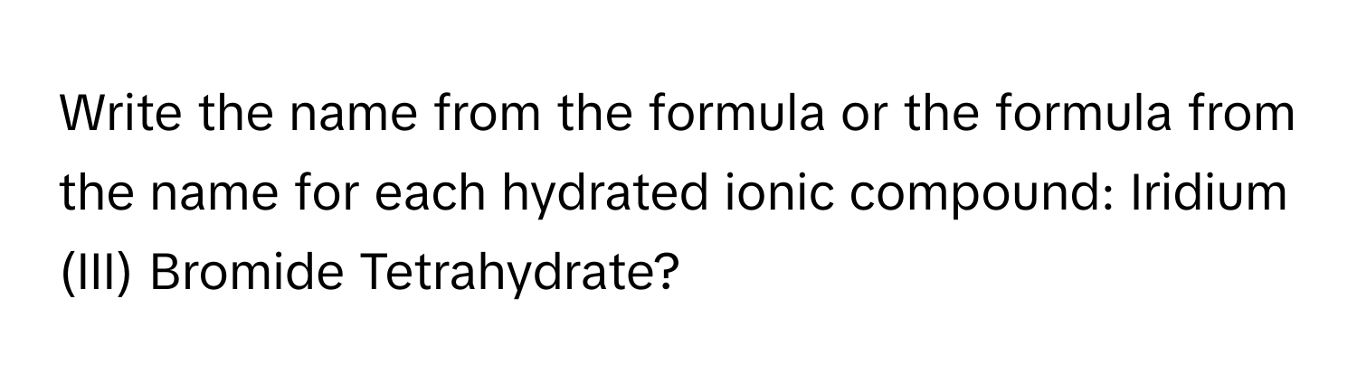 Write the name from the formula or the formula from the name for each hydrated ionic compound: Iridium (III) Bromide Tetrahydrate?