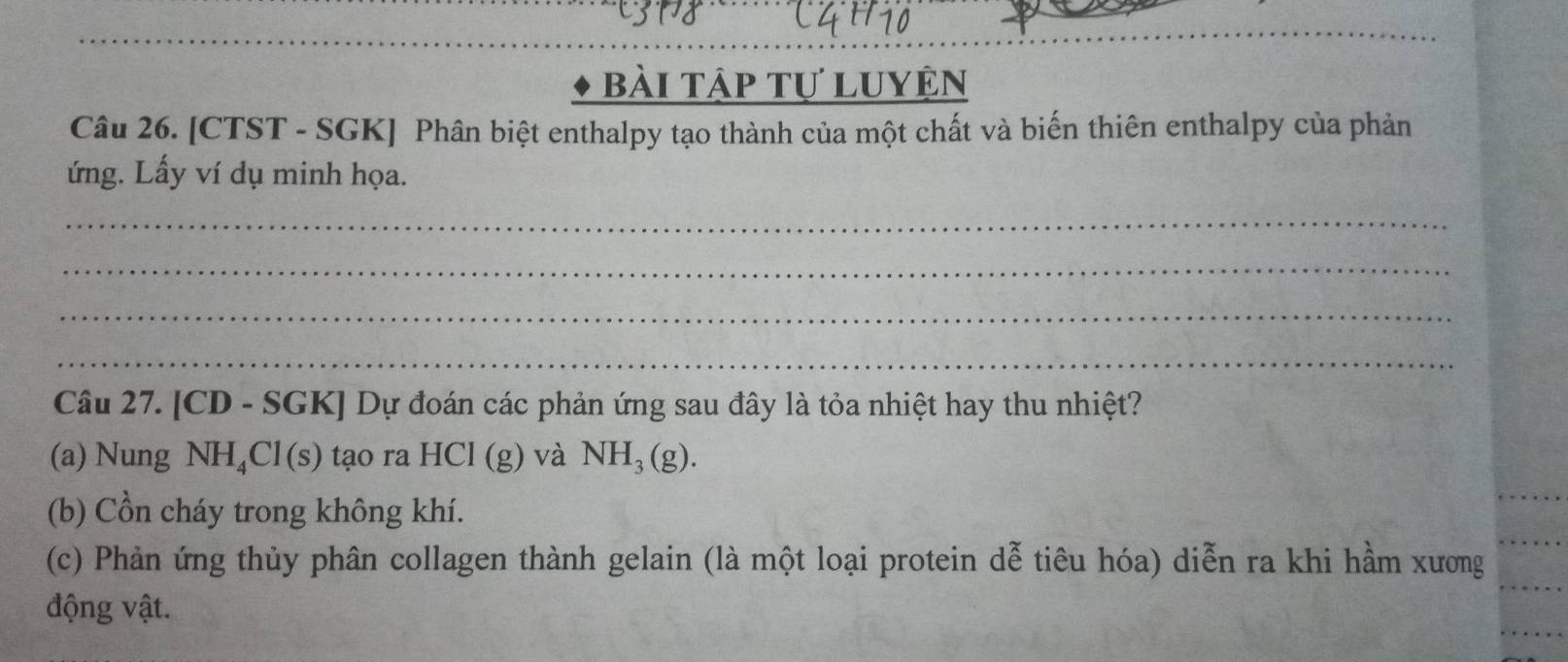 bài tập tự luyện 
Câu 26. [CTST - SGK] Phân biệt enthalpy tạo thành của một chất và biến thiên enthalpy của phản 
ứng. Lấy ví dụ minh họa. 
_ 
_ 
_ 
_ 
Câu 27. [CD - SGK] Dự đoán các phản ứng sau đây là tỏa nhiệt hay thu nhiệt? 
(a) Nung NH₄Cl(s) tạo ra HCl(g) và NH_3(g). 
(b) Cồn cháy trong không khí. 
(c) Phản ứng thủy phân collagen thành gelain (là một loại protein dễ tiêu hóa) diễn ra khi hầm xương 
động vật.