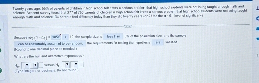 Twenty years ago, 55% of parents of children in high school felt it was a serious problem that high school students were not being taught enough math and 
science. A recent survey found that 277 of 750 parents of children in high school felt it was a serious problem that high school students were not being taught 
enough math and science. Do parents feel differently today than they oid twenty years ago? Use the a=0.1 level of significance 
Because np_0(1-p_0)= (185.6)°>10 l, the sample size is less than 5% of the population size, and the sample are s atisfied. 
can be reasonably assumed to be random, the requirements for testing the hypothesis 
(Round to one decimal place as needed.) 
What are the noll and alterative hypotheses? 
+
H_0:□ □ versus H_1 □ □
(Type integers or decimals. Do not round