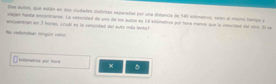 Dos autos, que están en dos ciudades distintas separadas por una distancia de 540 kilómetros, salen al mismo tiempo y 
viajan hasta encontrarse. La velocidad de uno de los autos es 14 kilómetros por hora menos que la velocidad del otro. Si se 
encuentran en 3 horas, ¿cuál es la velocidad del auto más lento? 
No redondear ningún valor. 
kilómetros por hora ×