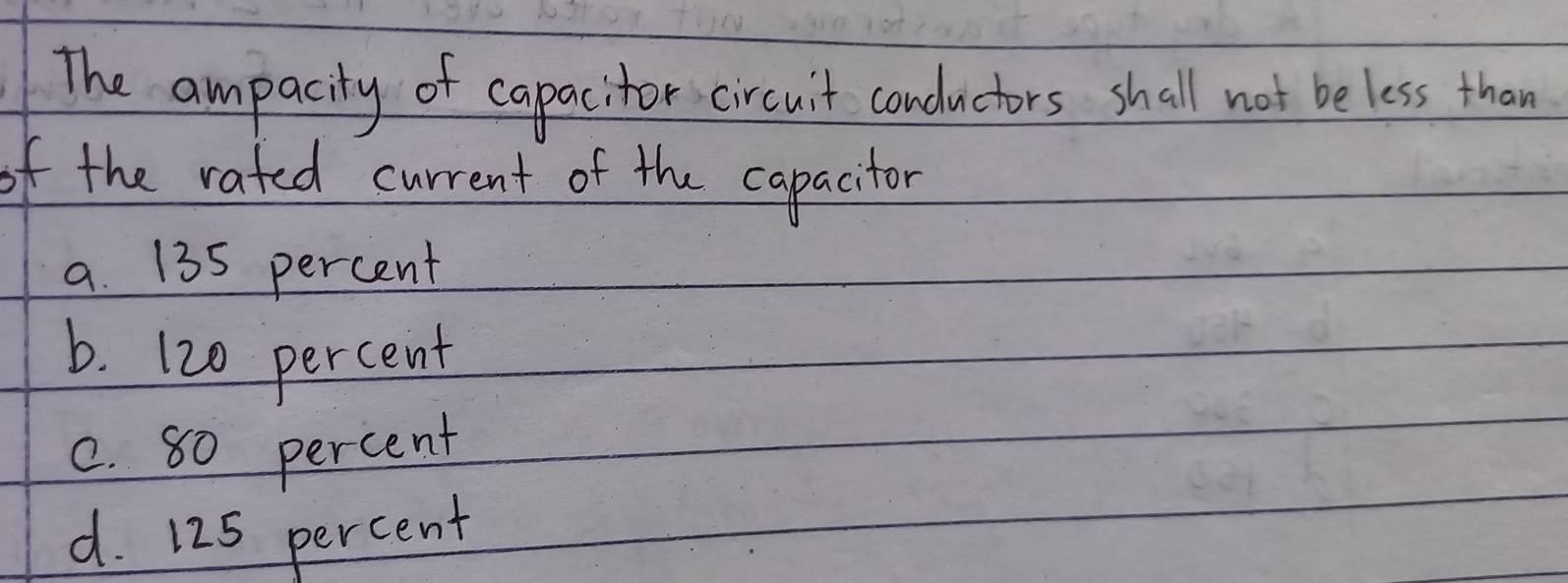 The ampacity of capacitor circuit condnctors shall not be less than
of the rated current of the capacitor
a. 135 percent
b. 120 percent
c. 80 percent
d. 125 percent