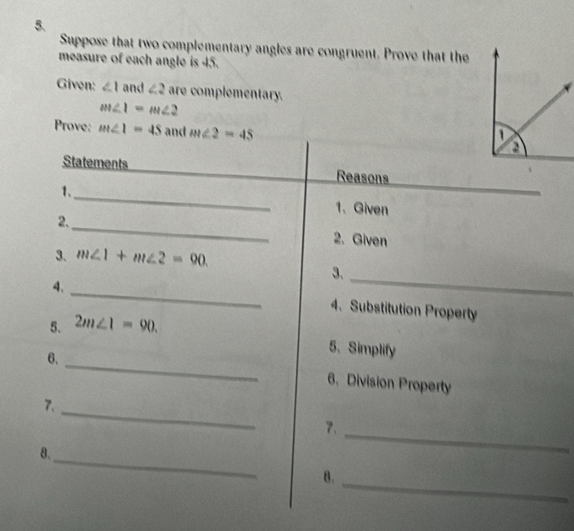 Suppose that two complementary angles are congruent. Prove that the 
measure of each angle is 45. 
Given: ∠ 1 and ∠ 2 are complementary.
m∠ 1=m∠ 2
Prove: m∠ 1=45 and m∠ 2=45
Statements Reasons 
1、_ 1. Given 
2._ 2. Given 
3、 m∠ 1+m∠ 2=90. 
3、_ 
4、 
_ 
4. Substitution Property 
5、 2m∠ 1=90. 
5、 Simplify 
6、_ 6. Division Property 
_ 
7、 
7. 
_ 
_ 
8. 
8._