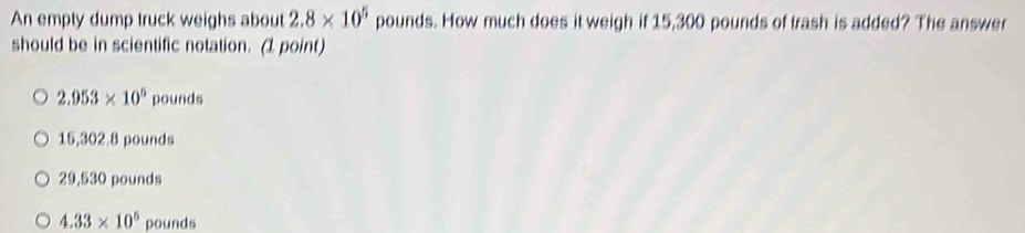 An empty dump truck weighs about 2.8* 10^5 pounds. How much does it weigh if 15,300 pounds of trash is added? The answer
should be in scientific notation. (1 point)
2.953* 10^5 pounds
15,302.8 pounds
29,530 pounds
4.33* 10^5 pounds