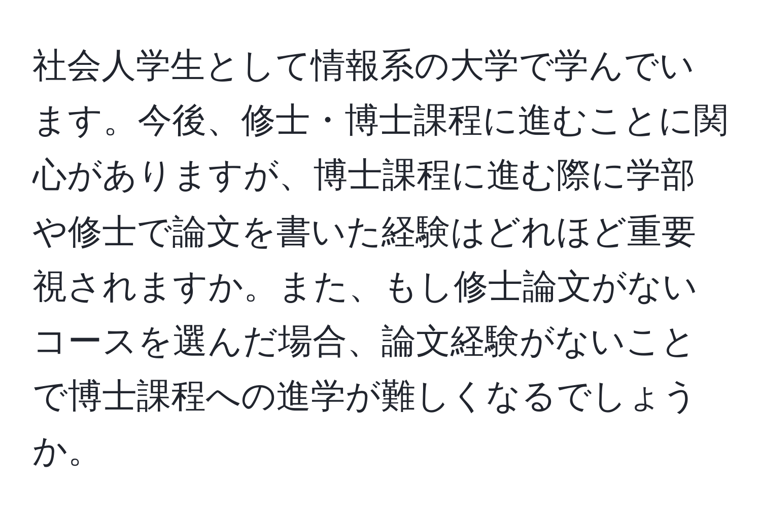 社会人学生として情報系の大学で学んでいます。今後、修士・博士課程に進むことに関心がありますが、博士課程に進む際に学部や修士で論文を書いた経験はどれほど重要視されますか。また、もし修士論文がないコースを選んだ場合、論文経験がないことで博士課程への進学が難しくなるでしょうか。