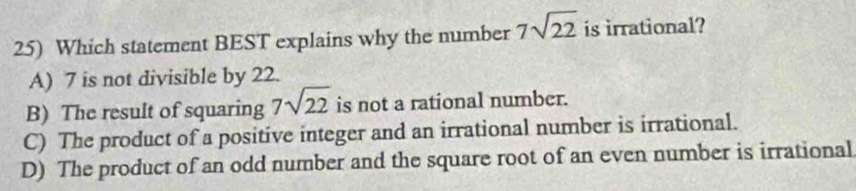 Which statement BEST explains why the number 7sqrt(22) is irrational?
A) 7 is not divisible by 22.
B) The result of squaring 7sqrt(22) is not a rational number.
C) The product of a positive integer and an irrational number is irrational.
D) The product of an odd number and the square root of an even number is irrational