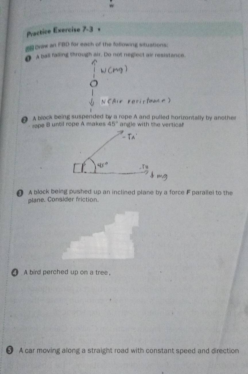 Practice Exercise 7-3 
Draw an FBD for each of the following situations: 
● A ball falling through air. Do not neglect air resistance. 
A block being suspended by a rope A and pulled horizontally by another 
rope B until rope A makes 45° angle with the vertica! 
A block being pushed up an inclined plane by a force F parallel to the 
plane. Consider friction. 
A bird perched up on a tree, 
5 A car moving along a straight road with constant speed and direction