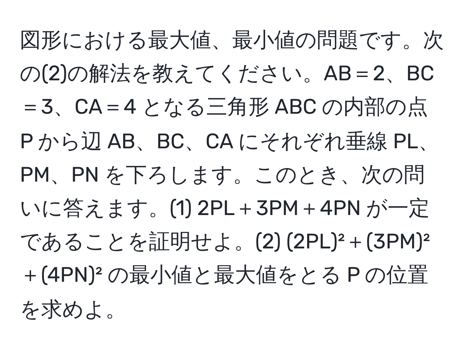 図形における最大値、最小値の問題です。次の(2)の解法を教えてください。AB＝2、BC＝3、CA＝4 となる三角形 ABC の内部の点 P から辺 AB、BC、CA にそれぞれ垂線 PL、PM、PN を下ろします。このとき、次の問いに答えます。(1) 2PL＋3PM＋4PN が一定であることを証明せよ。(2) (2PL)²＋(3PM)²＋(4PN)² の最小値と最大値をとる P の位置を求めよ。