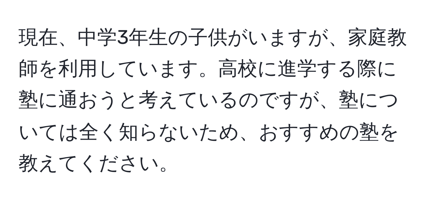 現在、中学3年生の子供がいますが、家庭教師を利用しています。高校に進学する際に塾に通おうと考えているのですが、塾については全く知らないため、おすすめの塾を教えてください。