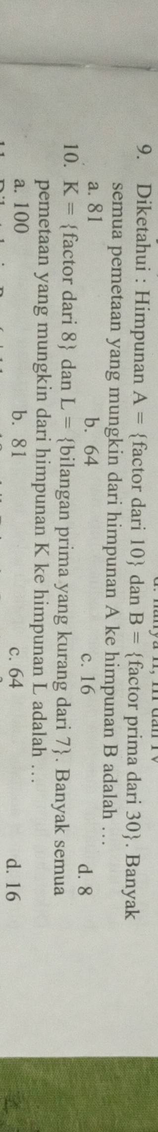 Diketahui : Himpunan A= factor dari 10  dan B= factor prima dari 30 . Banyak
semua pemetaan yang mungkin dari himpunan A ke himpunan B adalah …
a. 81 b. 64
c. 16 d. 8
10. K= factor dari 8  dan L= bilangan prima yang kurang dari 7 . Banyak semua
pemetaan yang mungkin dari himpunan K ke himpunan L adalah …
a. 100 b. 81 c. 64 d. 16