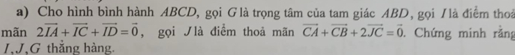 Cho hình bình hành ABCD, gọi Glà trọng tâm của tam giác ABD, gọi /là điểm thoả 
mãn 2vector IA+vector IC+vector ID=vector 0 , gọi ʃlà điểm thoả mãn vector CA+vector CB+2vector JC=vector 0. Chứng minh rằng 
J. J,G thắng hàng.