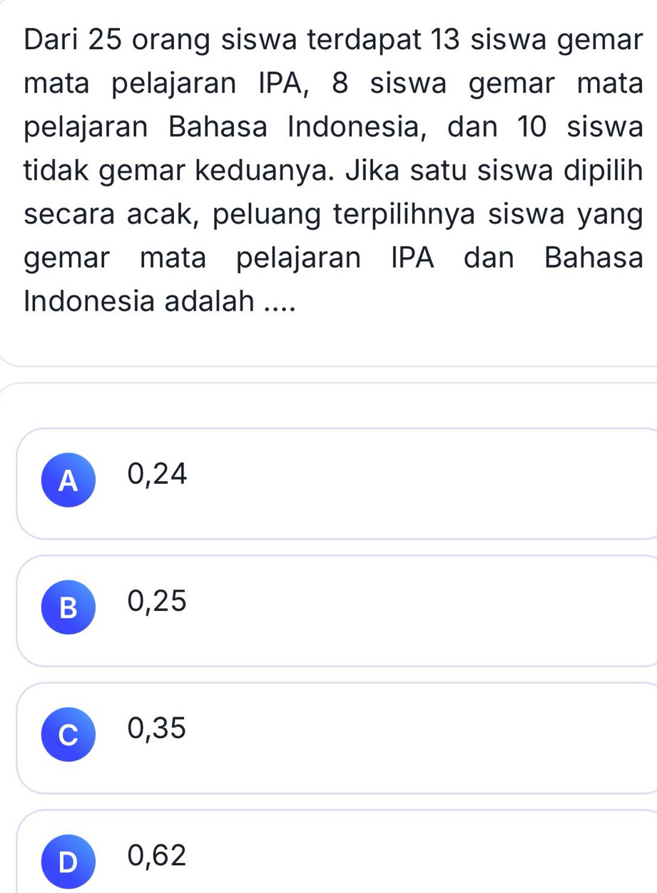 Dari 25 orang siswa terdapat 13 siswa gemar
mata pelajaran IPA, 8 siswa gemar mata
pelajaran Bahasa Indonesia, dan 10 siswa
tidak gemar keduanya. Jika satu siswa dipilih
secara acak, peluang terpilihnya siswa yang
gemar mata pelajaran IPA dan Bahasa
Indonesia adalah ....
A 0,24
B 0,25
c 0,35
D 0,62