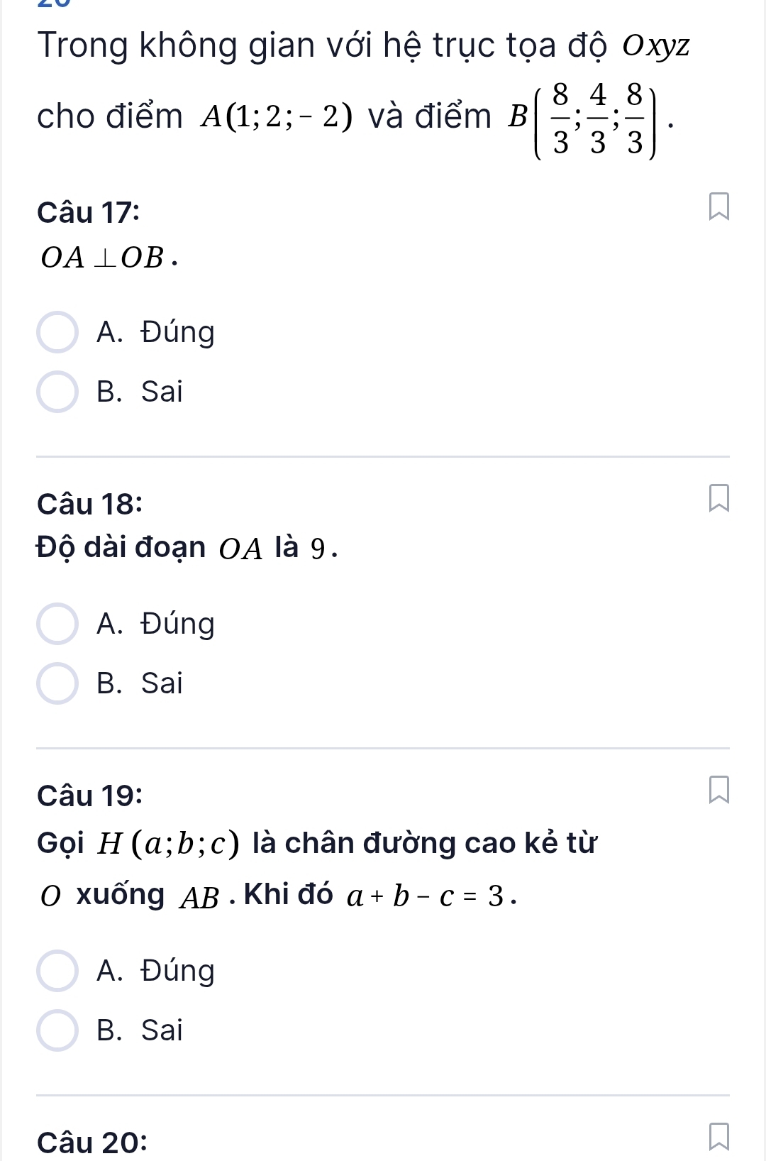 Trong không gian với hệ trục tọa độ Oxyz
cho điểm A(1;2;-2) và điểm B( 8/3 ; 4/3 ; 8/3 ). 
Câu 17:
OA⊥ OB.
A. Đúng
B. Sai
Câu 18:
Độ dài đoạn OA là 9.
A. Đúng
B. Sai
Câu 19:
Gọi H(a;b;c) là chân đường cao kẻ từ
O xuống AB. Khi đó a+b-c=3.
A. Đúng
B. Sai
Câu 20: