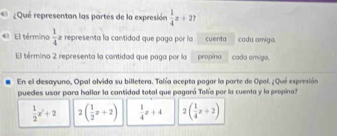 ¿Que representan las partes de la expresión  1/4 x+2
El término  1/4 x representa la cantidad que paga por la cuenta cada amiga.
El término 2 representa la cantidad que paga por la propina cada amiga.
En el desayuno, Opal olvida su billetera. Talía acepta pagar la parte de Opal. ¿Qué expresión
puedes usar para hallar la cantidad total que pagará Talía por la cuenta y la propina?
 1/2 x+2 2( 1/2 x+2)  1/4 x+4 2( 1/4 x+2)