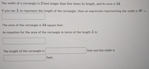 The width of a rectangle is 3 feet longer than five times its length, and its area is 54. 
If you use L to represent the length of the rectangle, then an expression representing the width is W=
□ 
The area of the rectangle is 54 square feet. 
An equation for the area of the rectangle in terms of the length L is: 
□ 
The length of the rectangle is □ feet and the width is
□ feet