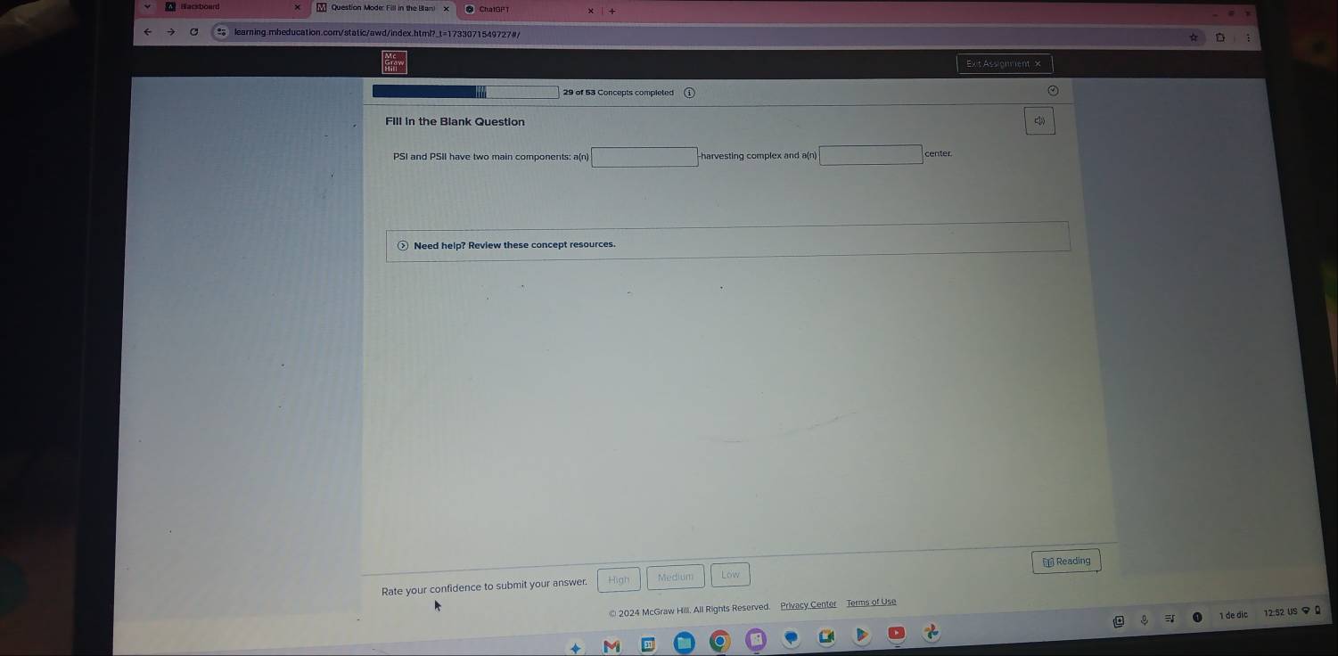 Question Mode: Fill in the Blan) 
learning.mheducation.com/static/awd/index.html?_t=1733071549727#/ 
Ext Assionment x 
29 of 53 Concepts completed 
PSI and PSII have two main components: a(n) harvesting complex and a(n center 
Need help? Review these concept resources 
Rate your confidence to submit your answer. High Medium Reading 
© 2024 McGraw Hill. All Rights Reserved. Privacy Center Terms of Use 
1 de dic 12:52 US Q