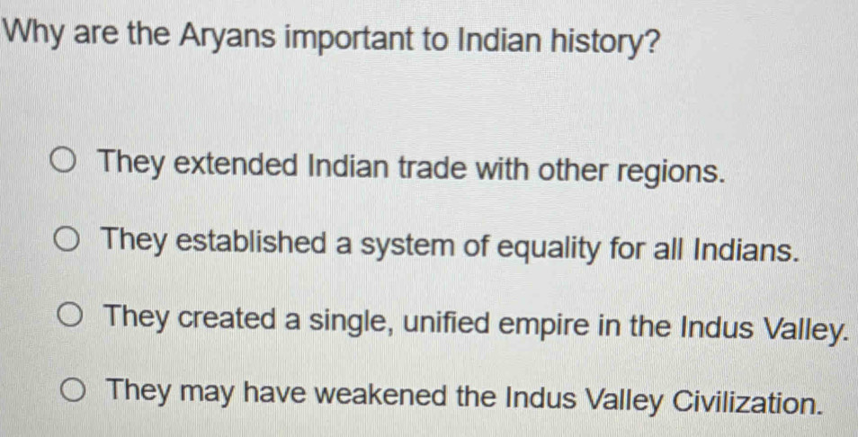 Why are the Aryans important to Indian history?
They extended Indian trade with other regions.
They established a system of equality for all Indians.
They created a single, unified empire in the Indus Valley.
They may have weakened the Indus Valley Civilization.