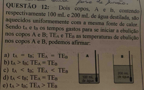 Dois copos, A e B, contendo
respectivamente 100 mL e 200 mL de água destilada, são
aquecidos uniformemente com a mesma fonte de calor.
Sendo t_A e tβ os tempos gastos para se iniciar a ebulição
nos copos A e B; TE_A e TE_B as temperaturas de ebulição
nos copos A e B, podemos afirmar:
a) t_A=t_B; TE_A=TE_B A B
b) t_A>t_B; TE_A=TE_B
c) t_A ; TE_A 200 mL
100 mL de água
d) t_A ; TE_A=TE_B de água
e) t_A>t_B; TE_A>TE_B