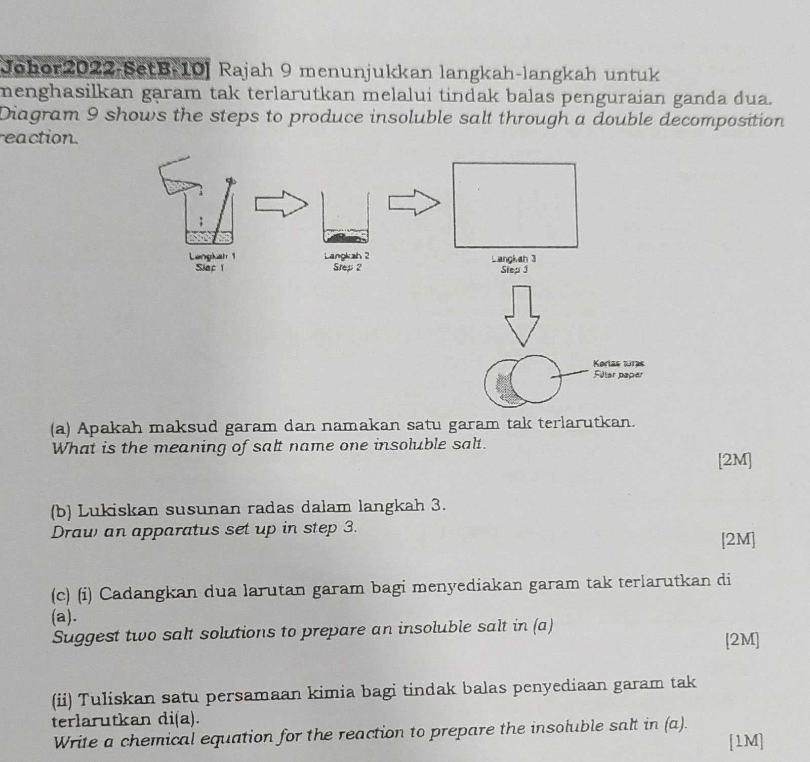 Johor2022-SetB-10] Rajah 9 menunjukkan langkah-langkah untuk 
menghasilkan garam tak terlarutkan melalui tindak balas penguraian ganda dua. 
Diagram 9 shows the steps to produce insoluble salt through a double decomposition 
reaction. 
Korlas wrs 
Filer paper 
(a) Apakah maksud garam dan namakan satu garam tak terlarutkan. 
What is the meaning of salt name one insoluble salt. 
[2M] 
(b) Lukiskan susunan radas dalam langkah 3. 
Draw an apparatus set up in step 3. [2M] 
(c) (i) Cadangkan dua larutan garam bagi menyediakan garam tak terlarutkan di 
(a). 
Suggest two salt solutions to prepare an insoluble salt in (a) 
[2M] 
(ii) Tuliskan satu persamaan kimia bagi tindak balas penyediaan garam tak 
terlarutkan di(a). 
Write a chemical equation for the reaction to prepare the insoluble salt in (a). 
[1M]