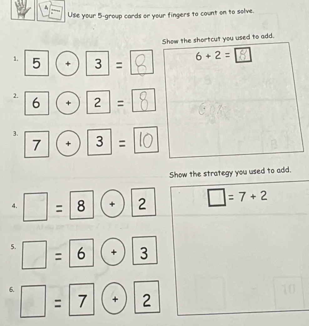 A 
Use your 5 -group cards or your fingers to count on to solve. 
Show the shortcut you used to add. 
1. 5| + 3|=
6+2=
2. 6| + ) 1 2|=
3. 7|(+)|3|=
Show the strategy you used to add. 
4. =8 + 2
□ =7+2
5. = 6° + 3
6. □ =7
+ 2