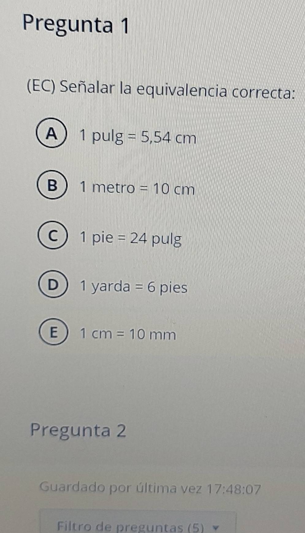 Pregunta 1
(EC) Señalar la equivalencia correcta:
A 1 p 11| g=5,54cm
B 1metro =10cm
C 1 pie =24 D ||| lg
D 1yar da =6 pies
E 1cm=10mm
Pregunta 2
Guardado por última vez 17:48:07 
Filtro de preguntas (5) V