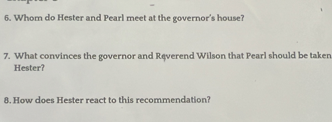 Whom do Hester and Pearl meet at the governor’s house? 
7. What convinces the governor and Ręverend Wilson that Pearl should be taken 
Hester? 
8. How does Hester react to this recommendation?