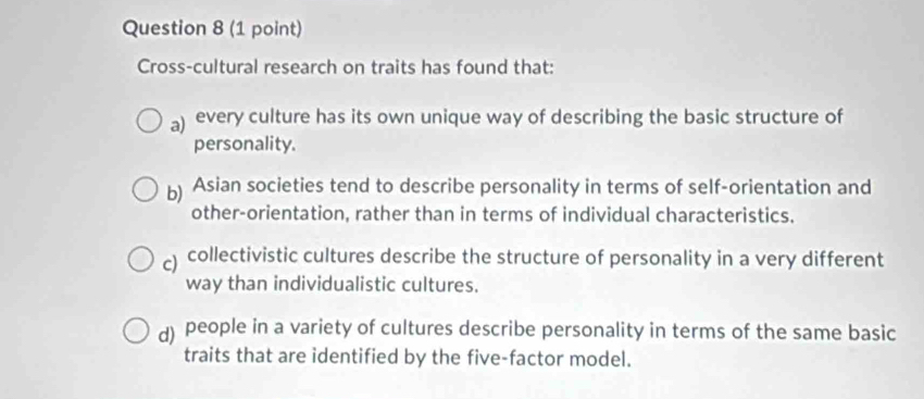 Cross-cultural research on traits has found that:
a) every culture has its own unique way of describing the basic structure of
personality.
b) Asian societies tend to describe personality in terms of self-orientation and
other-orientation, rather than in terms of individual characteristics.
) collectivistic cultures describe the structure of personality in a very different
way than individualistic cultures.
d) people in a variety of cultures describe personality in terms of the same basic
traits that are identified by the five-factor model.