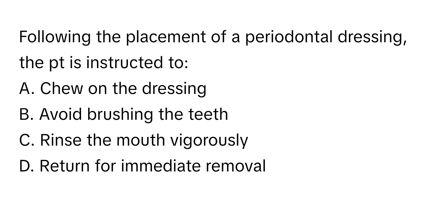 Following the placement of a periodontal dressing, the pt is instructed to:

A. Chew on the dressing 
B. Avoid brushing the teeth 
C. Rinse the mouth vigorously 
D. Return for immediate removal