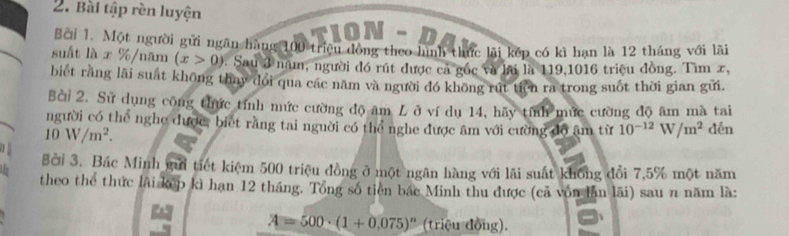 Bài tập rèn luyện 
TION - D 
Bởi 1. Một người gửi ngãn hàng 100 triệu đồng theo hình thức lãi kếp có kì hạn là 12 tháng với lãi 
suất là x % /năm (x>0) : Sau 3 năm, người đó rút được cá gốc và lai là 119,1016 triệu đồng. Tìm x, 
biết rằng lãi suất không thay dổi qua các năm và người đó không rút tiền ra trong suốt thời gian gửi. 
Bài 2. Sử dụng công thức tính mức cường độ âm L ở ví dụ 14, hãy tính mức cường độ âm mà tai 
người có thể nghe dược, biết rằng tai người có thể nghe được âm với cường độ âm từ 10^(-12)W/m^2 dén
10W/m^2. 
Bời 3. Bác Minh gưi tiết kiệm 500 triệu đồng ở một ngân hàng với lãi suất không đổi 7, 5% một năm 
theo thể thức lãi kếp kì hạn 12 tháng. Tổng số tiên bắc Minh thu được (cả vốn lần lãi) sau n năm là:
A=500· (1+0,075)^n (triệu đồng).