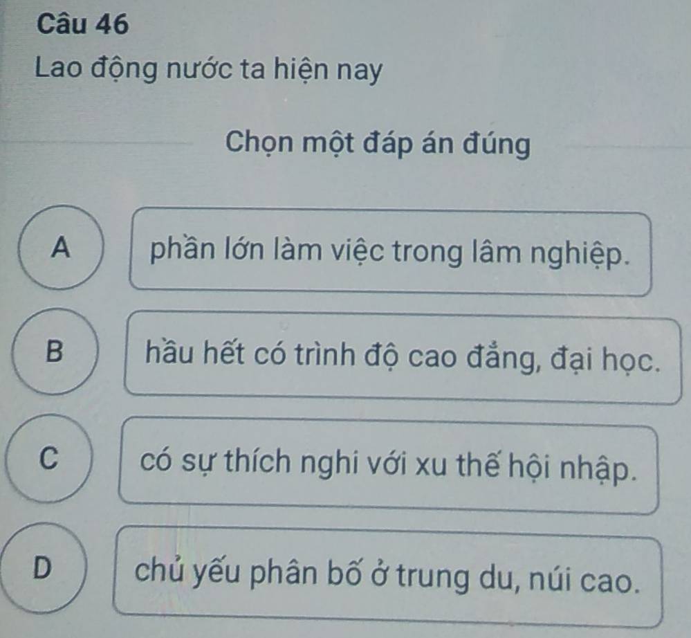 Lao động nước ta hiện nay
Chọn một đáp án đúng
A phần lớn làm việc trong lâm nghiệp.
B hầu hết có trình độ cao đẳng, đại học.
C có sự thích nghi với xu thế hội nhập.
D chủ yếu phân bố ở trung du, núi cao.