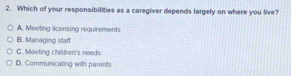 Which of your responsibilities as a caregiver depends largely on where you live?
A. Meeting licensing requirements
B. Managing staff
C. Meeting children's needs
D. Communicating with parents