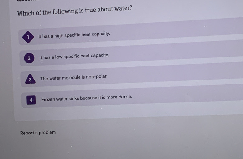 Which of the following is true about water?
It has a high specific heat capacity.
2 It has a low specific heat capacity.
3 The water molecule is non-polar.
4 Frozen water sinks because it is more dense.
Report a problem