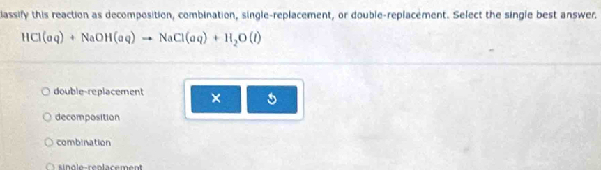 classify this reaction as decomposition, combination, single-replacement, or double-replacement. Select the single best answer.
HCl(aq)+NaOH(aq)to NaCl(aq)+H_2O(l)
double-replacement × 5
decomposition
combination