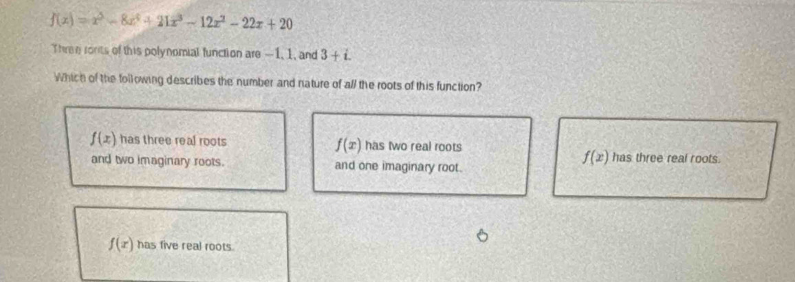 f(x)=x^3-8x^4+21x^3-12x^2-22x+20
Three ronits of this polynomial function are -1, 1, and 3+i. 
Which of the following describes the number and nature of all the roots of this function?
f(x) has three real roots has two real roots
f(x)
and two imaginary roots. and one imaginary root.
f(x) has three real roots.
f(x) has five real roots