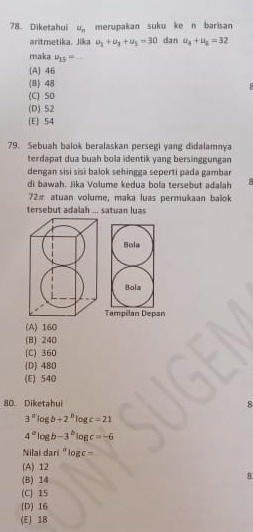 Diketahui u_n merupakan suku ke n barisan
aritmetika. Jika u_1+u_3+u_5=30 dan u_4+u_5=32
maka u_15=
[A] 46
(B) 48
(C) SO
(D) S2
(E) S4
79. Sebuah balok beralaskan persegi yang didalamnya
terdapat dua buah bola identik yang bersinggungan
dengan sisi sisɨ balok sehingga seperti pada gambar
di bawah. Jika Volume kedua bola tersebut adalah 8
72π atuan volume, maka luas permukaan balok
tersebut adalah ... satuan luas
n
(A) 160
(B) 240
(C) 360
D 480
(E) 540
80. Diketahui 8
3^alog b+2^blog c=21
4^alog b-3^blog c=-6
Nilaï dã ri^alog c=
(A) 12
(B) 14
8
(C) 15
(D) 16
(E) 1B