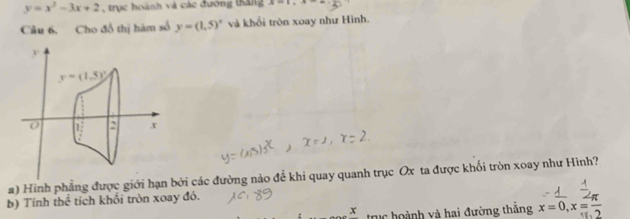 y=x^2-3x+2 , trục hoành và các đường tháng x=1,x-2
Câu 6. Cho đồ thị hàm số y=(1.5)^x và khổi tròn xoay như Hình.
a) Hình phẳng được giới hạn bởi các đường nào đề khi quay quanh trục Ox ta được khối tròn xoay như Hình?
b) Tính thể tích khối tròn xoay đó.
x trục hoành và hai đường thắng x=0,x= π /2 