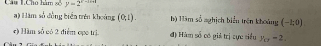 Câu 1.Cho hàm số y=2^(x^2)-3x+1 '
a) Hàm số đồng biến trên khoảng (0;1). b) Hàm số nghịch biến trên khoảng (-1;0).
c) Hàm số có 2 điểm cực trị. d) Hàm số có giả trị cực tiểu y_CT=2.