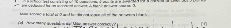 In a school test consisting of 10 questions, 5 points are awarded for a correct answer but 3 point 
are deducted for an incorrect answer. A blank answer scores 0. 
Mike scored a total of 0 and he did not leave all of the answers blank. 
(a) How many questions did Mike answer correctly? [1]