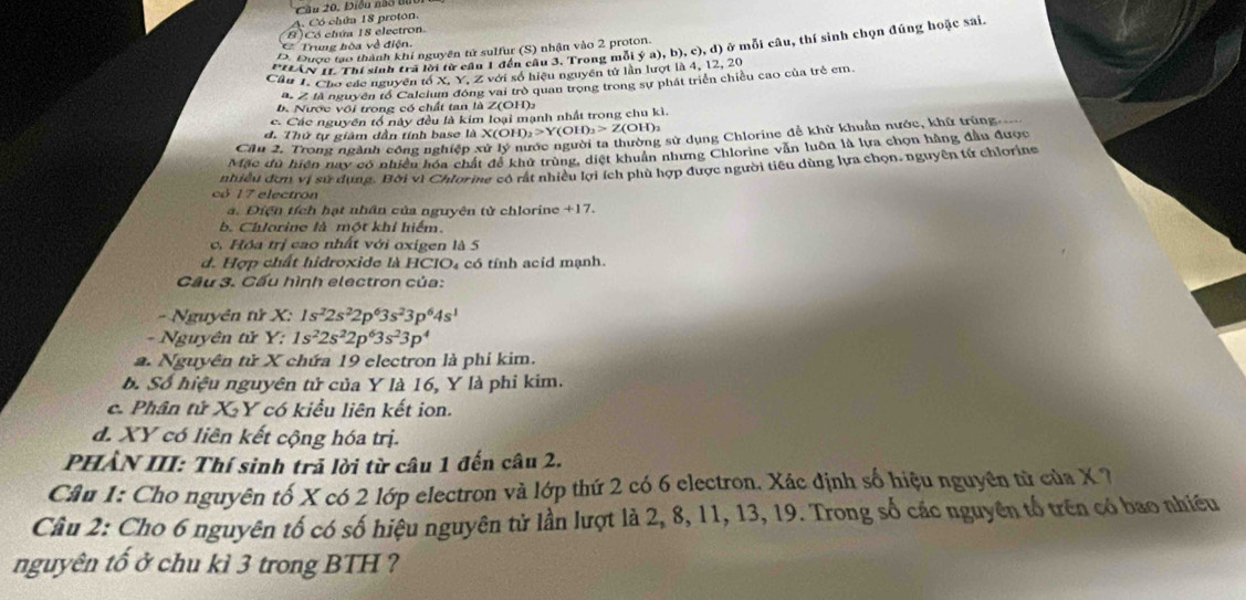 Điều nào tn
A. Có chứa 18 proton.
B) Có chứa 18 electron.
Trug hòa về điện
PHAN I1. Thí sinh tra lời từ cầu 1 đến câu 3. Trong mỗi ý a), b), c), d) ở mỗi câu, thí sinh chọn đúng hoặc sai.
D. Được tạo thành khi nguyên tử sulfur (S) nhận vào 2 proton.
Cầu T. Cho các nguyên tố X. Y, Z với số hiệu nguyên tử lần lượt là 4, 12, 20
a. 2, là nguyên tổ Calcium động vai trò quan trọng trong sự phát triển chiều cao của trẻ em
b. Nước vôi trong có chất tan là Z(OH)2
c. Các nguyên tổ này đều là kim loại mạnh nhất trong chu kì.
d. Thứ tự giám dần tính base là X(OH D_2>Y(OH)_2>Z(OH)_2
Cầu 2. Trong ngành công nghiệp xử lý nước người ta thường sử dụng Chlorine đễ khử khuẩn nước, khữ trùng
Mặc dù hiện nay có nhiều hóa chất để khủ trùng, diệt khuẩn nhưng Chlorine văn luôn là lựa chọn hằng đầu được
có 17 electron nhiều đơn vị sử dụng. Bời vì Chlorine có rất nhiều lợi ích phù hợp được người tiêu dùng lựa chọn, nguyên tử chlorine
a. Điện tích hạt nhân của nguyên tử chlorine +17.
b. Chlorine là một khí hiểm.
c. Hóa trị cao nhất với oxigen là 5
d. Hợp chất hidroxide là HCIO₄ có tính acid mạnh.
Cầu 3. Cầu hình electron của:
-  Nguyên tử X: 1s^22s^22p^63s^23p^64s^1
- Nguyên tử Y: 1s^22s^22p^63s^23p^4
a. Nguyên tử X chứa 19 electron là phí kim.
b. Số hiệu nguyên tử của Y là 16, Y là phi kim.
c. Phân tử XY có kiểu liên kết ion.
d. XY có liên kết cộng hóa trị.
PHẢN III: Thí sinh trả lời từ câu 1 đến câu 2.
Câu 1: Cho nguyên tố X có 2 lớp electron và lớp thứ 2 có 6 electron. Xác định số hiệu nguyên tử của X ?
Câu 2: Cho 6 nguyên tố có số hiệu nguyên tử lần lượt là 2, 8, 11, 13, 19. Trong số các nguyên tố trên có bao nhiều
nguyên tố ở chu kì 3 trong BTH ?