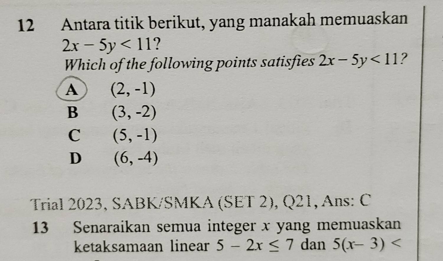 Antara titik berikut, yang manakah memuaskan
2x-5y<11</tex> ?
Which of the following points satisfies 2x-5y<11</tex> 2
A (2,-1)
B (3,-2)
C (5,-1)
D (6,-4)
Trial 2023, SABK/SMKA (SET 2), Q21, Ans: C
13 Senaraikan semua integer x yang memuaskan
ketaksamaan linear 5-2x≤ 7 dan 5(x-3)