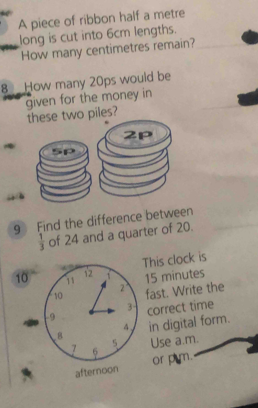 A piece of ribbon half a metre 
long is cut into 6cm lengths. 
How many centimetres remain? 
8 How many 20ps would be 
given for the money in 
these two piles?
2p
9 Find the difference between
 1/3  of 24 and a quarter of 20. 
This clock is
12
10 15 minutes
11 1
2 '
10
fast. Write the
3 correct time 
9
4 in digital form. 
8 
5 Use a.m. 
7 6 
afternoon or p m.