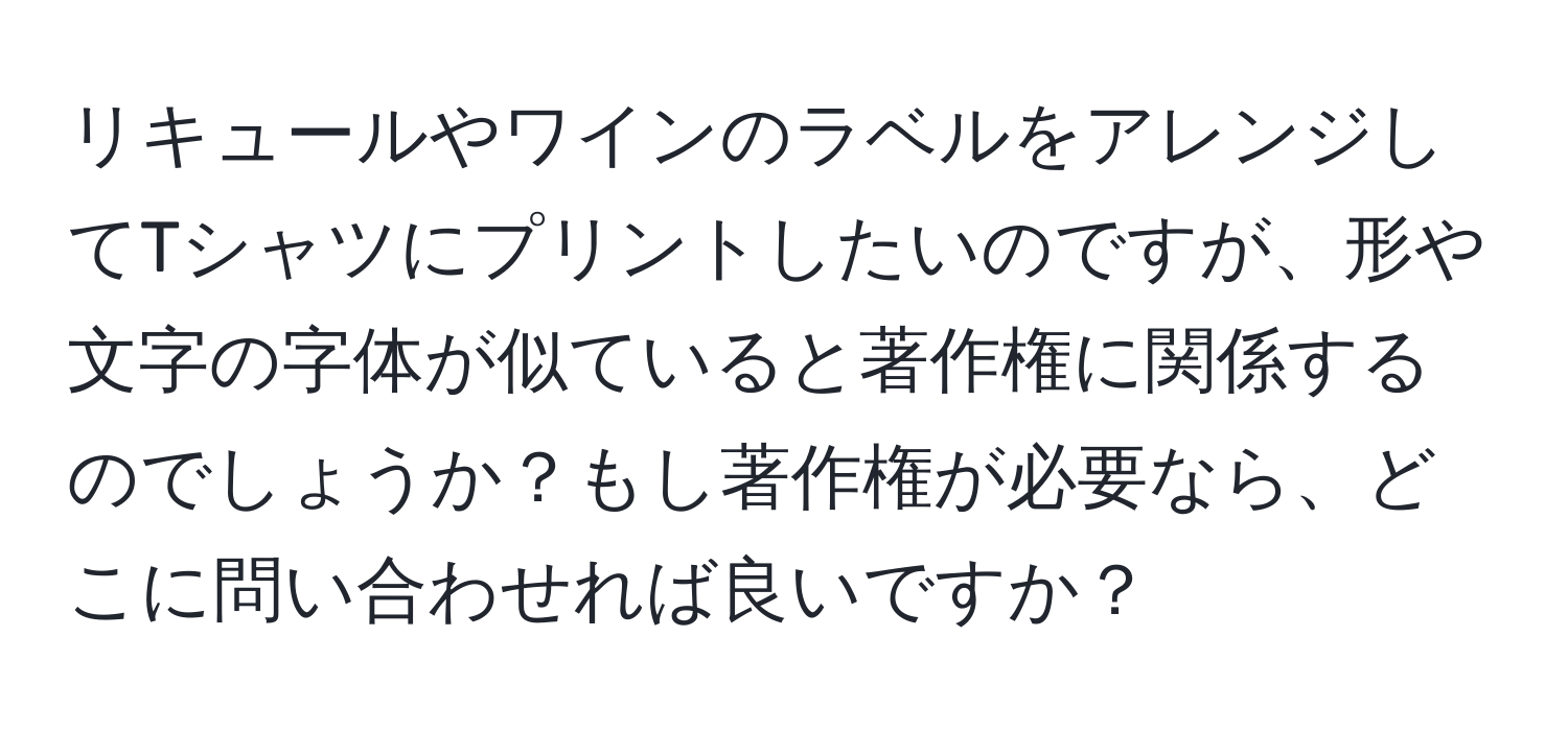 リキュールやワインのラベルをアレンジしてTシャツにプリントしたいのですが、形や文字の字体が似ていると著作権に関係するのでしょうか？もし著作権が必要なら、どこに問い合わせれば良いですか？