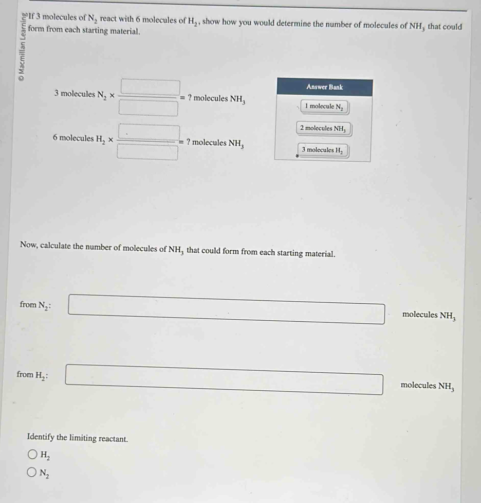 If 3 molecules of N_2 react with 6 molecules of H_2 , show how you would determine the number of molecules of NH₃ that could
form from each starting material.
3 molecules N_2*  □ /□  = ? molecules NH_3
6 molecules H_2*  □ /□  =? molecules NH_3
Now, calculate the number of molecules of NH_3 that could form from each starting material.
from N_2: :□ molecules NH_3
□  □  □ 
from H_2:
□ molecules NH_3
Identify the limiting reactant.
H_2
N_2