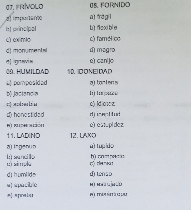 FRíVoLo 08. FORNIDO
a) importante a) frágil
b) principal b) flexible
c) eximio c) famélico
d) monumental d) magro
e) ignavia e) canijo
09. HUMILDAD 10. IDONEIDAD
a) pomposidad a) tonteria
b) jactancia b) torpeza
c) soberbia c) idiotez
d) honestidad d) ineptitud
e) superación e) estupidez
11. LADINO 12. LAXO
a) ingenuo a) tupido
b) sencillo b) compacto
c) simple c) denso
d) humilde d) tenso
e) apacible e) estrujado
e) apretar e) misántropo