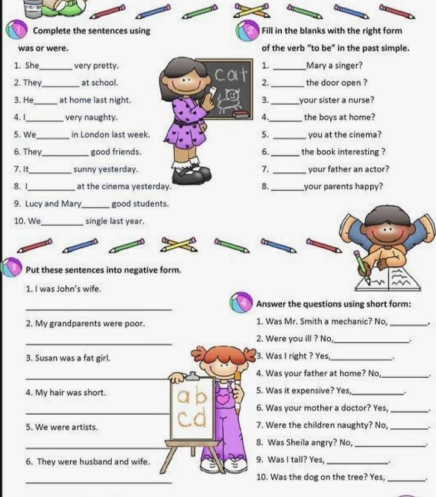 Complete the sentences using Fill in the blanks with the right form 
was or were. of the verb “to be” in the past simple. 
1. She_ very pretty. 1. _Mary a singer? 
Cot 
2. They_ at school. 2. _the door open ? 
3. He_ at home last night. 3. _your sister a nurse? 
4. 1_ very naughty. 4._ the boys at home? 
5. We_ in London last week. 5. _you at the cinema? 
6. They_ good friends. 6. _the book interesting ? 
7. 
7. It_ sunny yesterday. _your father an actor? 
8. 1_ at the cinema yesterday. 8. _your parents happy? 
9. Lucy and Mary _good students. 
10. We_ single last year. 
Put these sentences into negative form. 
1. I was John’s wife. 
_ 
Answer the questions using short form: 
2. My grandparents were poor. 1. Was Mr. Smith a mechanic? No, _. 
_2. Were you ill ? No,_ . 
3. Susan was a fat girl. 3. Was I right ? Yes,_ . 
_ 
4. Was your father at home? No,_ . 
4. My hair was short. 5. Was it expensive? Yes,_ 
. 
_ 
6. Was your mother a doctor? Yes, _. 
5. We were artists. 7. Were the children naughty? No,_ 
_8. Was Sheila angry? No, _. 
6. They were husband and wife. 9. Was I tall? Yes, _. 
_ 
10. Was the dog on the tree? Yes, _.